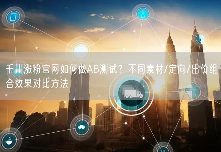千川涨粉官网如何做AB测试？不同素材/定向/出价组合效果对比方法