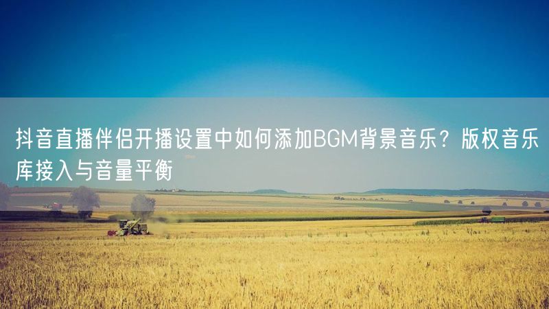 抖音直播伴侣开播设置中如何添加BGM背景音乐？版权音乐库接入与音量平衡