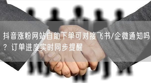 抖音涨粉网站自助下单可对接飞书/企微通知吗？订单进度实时同步提醒