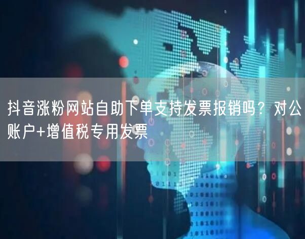 抖音涨粉网站自助下单支持发票报销吗？对公账户+增值税专用发票