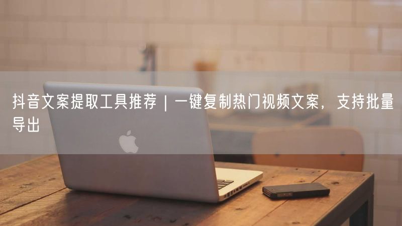 抖音文案提取工具推荐｜一键复制热门视频文案，支持批量导出