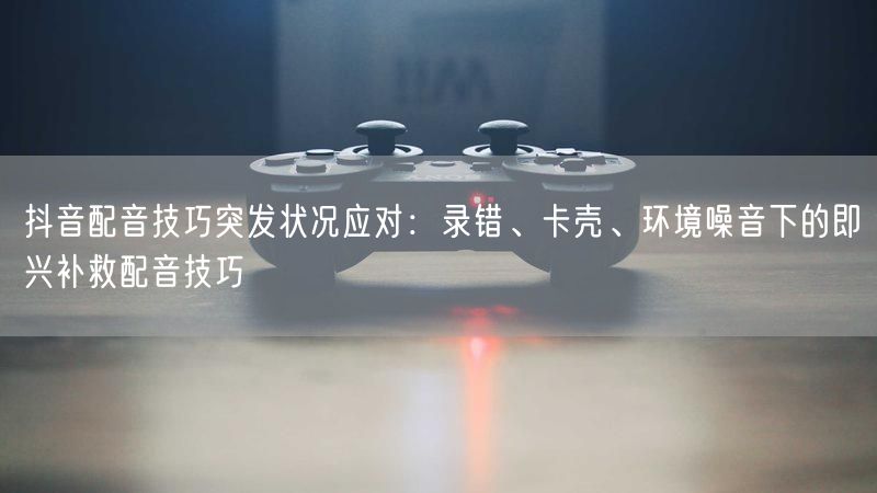 抖音配音技巧突发状况应对：录错、卡壳、环境噪音下的即兴补救配音技巧