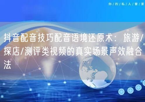 抖音配音技巧配音语境还原术：旅游/探店/测评类视频的真实场景声效融合法