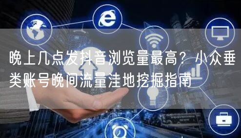 晚上几点发抖音浏览量最高？小众垂类账号晚间流量洼地挖掘指南