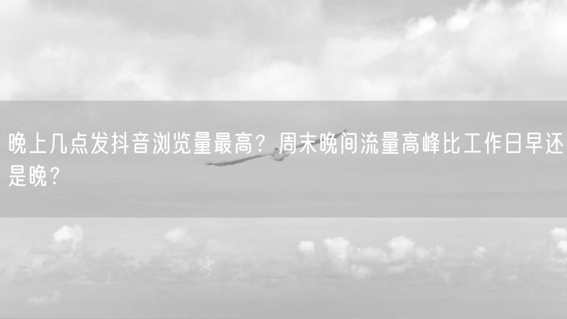 晚上几点发抖音浏览量最高？周末晚间流量高峰比工作日早还是晚？