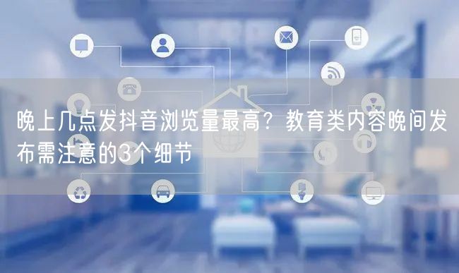 晚上几点发抖音浏览量最高？教育类内容晚间发布需注意的3个细节