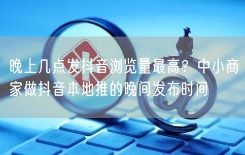 晚上几点发抖音浏览量最高？中小商家做抖音本地推的晚间发布时间