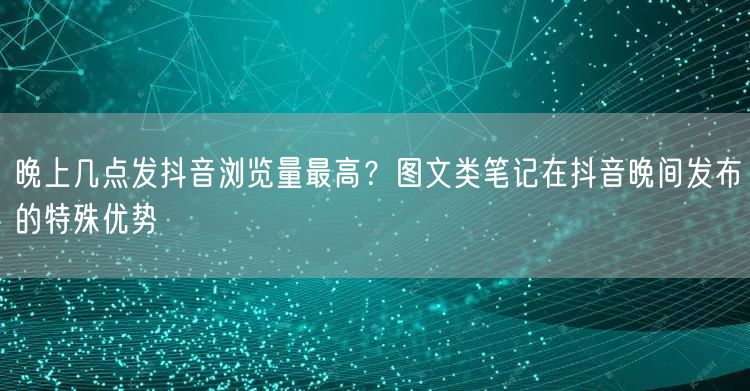 晚上几点发抖音浏览量最高？图文类笔记在抖音晚间发布的特殊优势