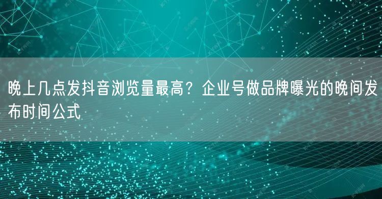 晚上几点发抖音浏览量最高？企业号做品牌曝光的晚间发布时间公式