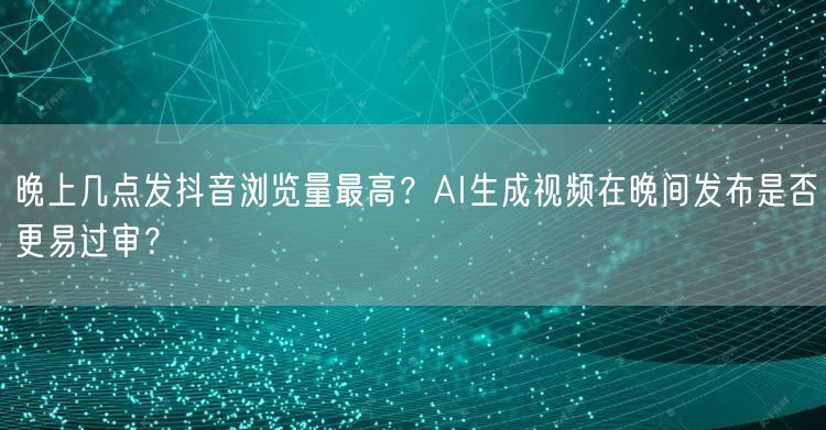 晚上几点发抖音浏览量最高？AI生成视频在晚间发布是否更易过审？