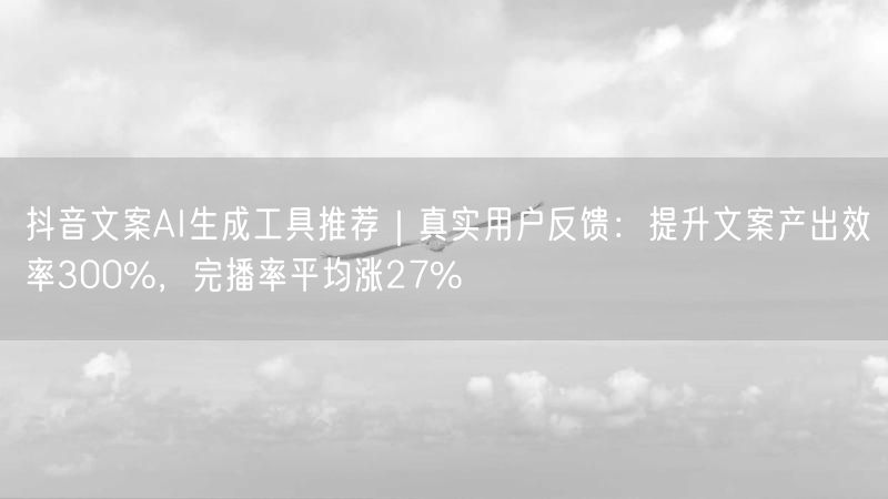 抖音文案AI生成工具推荐｜真实用户反馈：提升文案产出效率300%，完播率平均涨27%