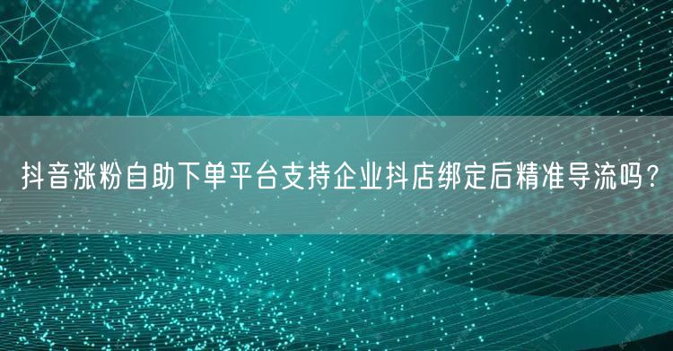 抖音涨粉自助下单平台支持企业抖店绑定后精准导流吗？
