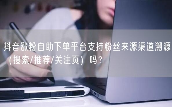 抖音涨粉自助下单平台支持粉丝来源渠道溯源（搜索/推荐/关注页）吗？