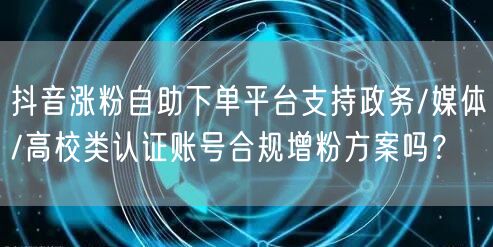 抖音涨粉自助下单平台支持政务/媒体/高校类认证账号合规增粉方案吗？