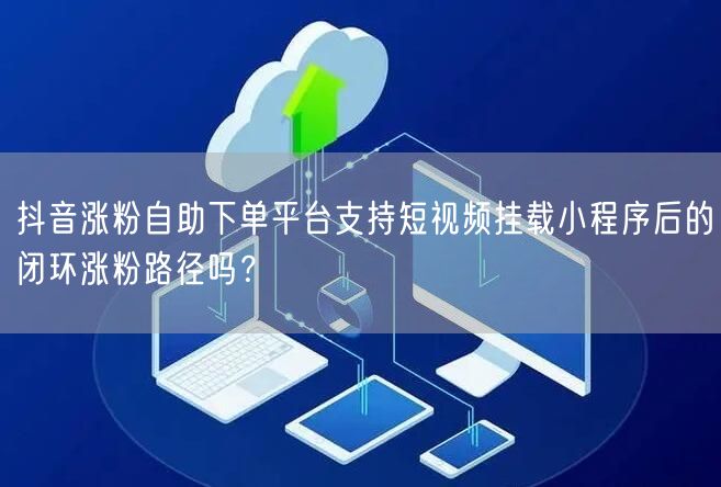 抖音涨粉自助下单平台支持短视频挂载小程序后的闭环涨粉路径吗？