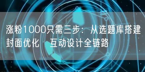 涨粉1000只需三步：从选题库搭建→封面优化→互动设计全链路