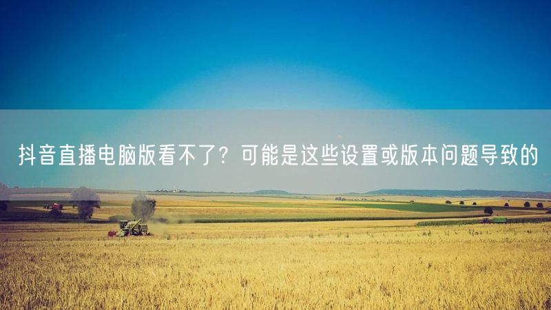 抖音直播电脑版看不了？可能是这些设置或版本问题导致的