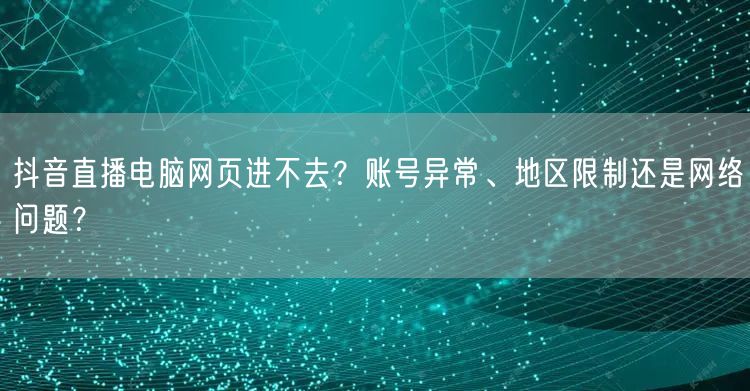 抖音直播电脑网页进不去？账号异常、地区限制还是网络问题？