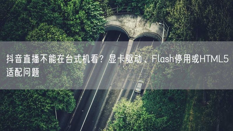 抖音直播不能在台式机看？显卡驱动、Flash停用或HTML5适配问题