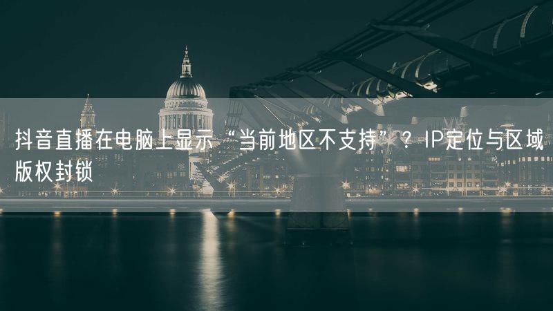 抖音直播在电脑上显示“当前地区不支持”？IP定位与区域版权封锁