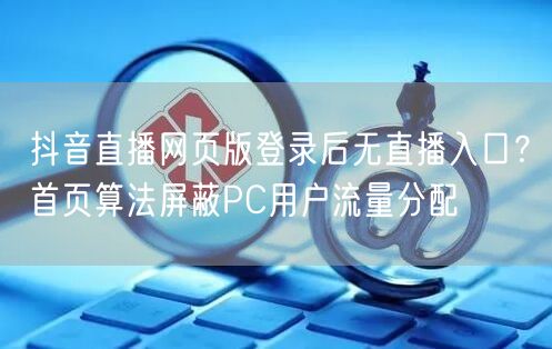 抖音直播网页版登录后无直播入口？首页算法屏蔽PC用户流量分配