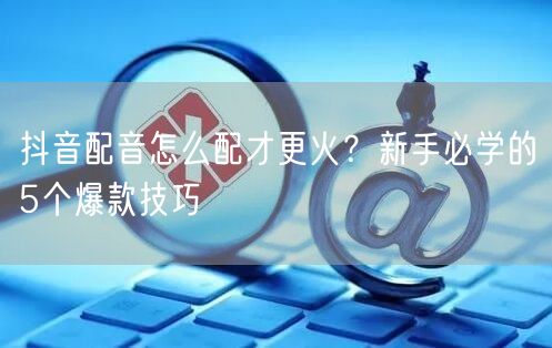 抖音配音怎么配才更火？新手必学的5个爆款技巧