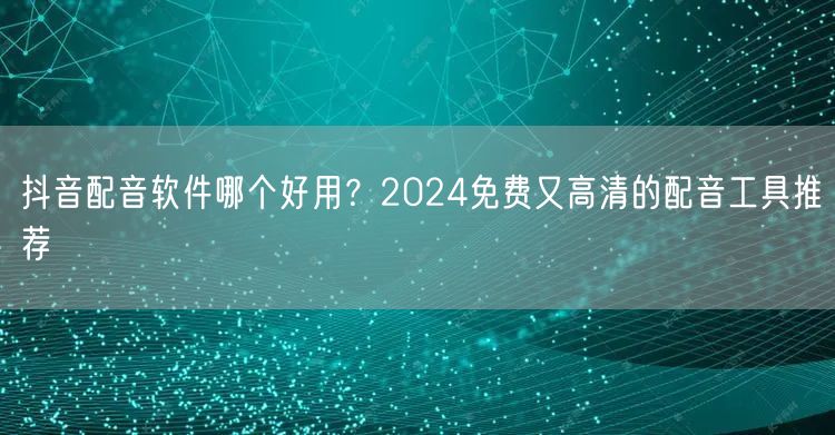 抖音配音软件哪个好用？2024免费又高清的配音工具推荐