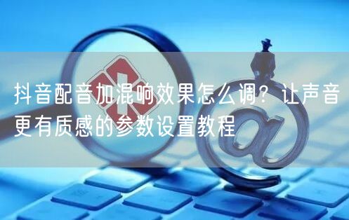 抖音配音加混响效果怎么调？让声音更有质感的参数设置教程