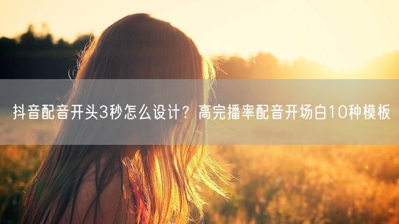 抖音配音开头3秒怎么设计？高完播率配音开场白10种模板