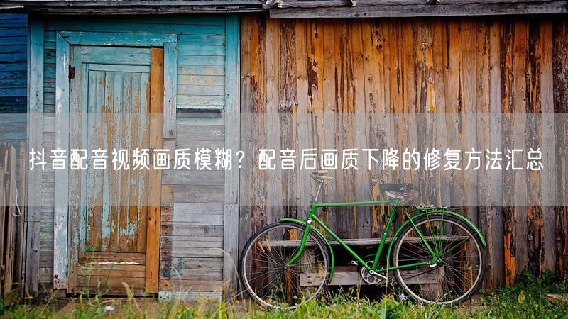 抖音配音视频画质模糊？配音后画质下降的修复方法汇总