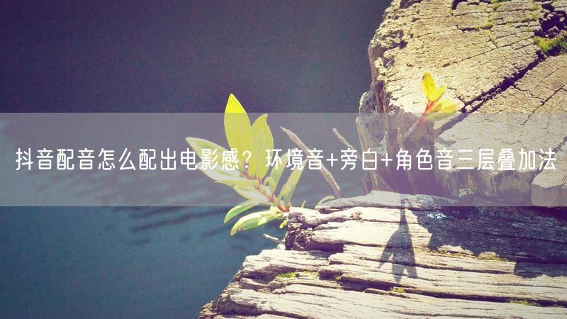 抖音配音怎么配出电影感？环境音+旁白+角色音三层叠加法