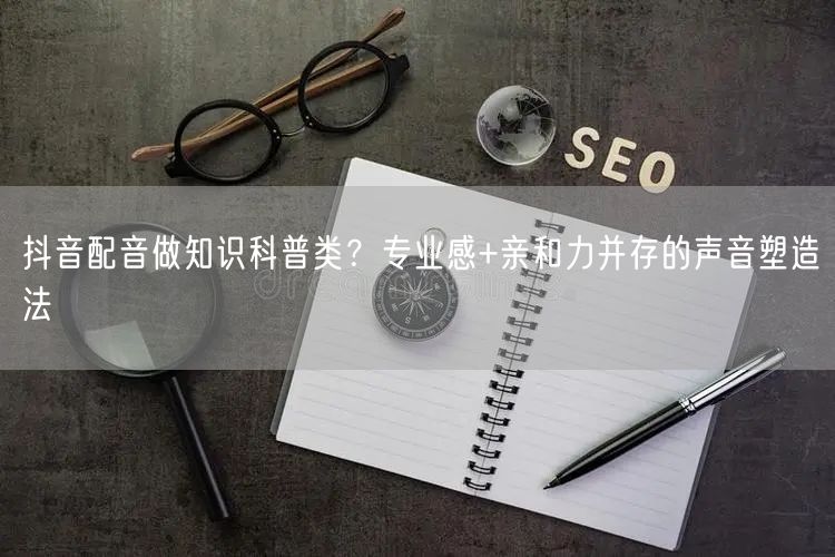 抖音配音做知识科普类？专业感+亲和力并存的声音塑造法