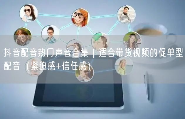 抖音配音热门声音合集｜适合带货视频的促单型配音（紧迫感+信任感）