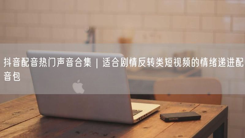 抖音配音热门声音合集｜适合剧情反转类短视频的情绪递进配音包
