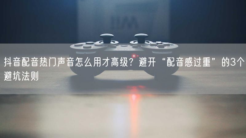 抖音配音热门声音怎么用才高级？避开“配音感过重”的3个避坑法则