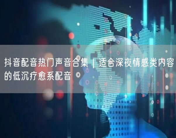 抖音配音热门声音合集｜适合深夜情感类内容的低沉疗愈系配音