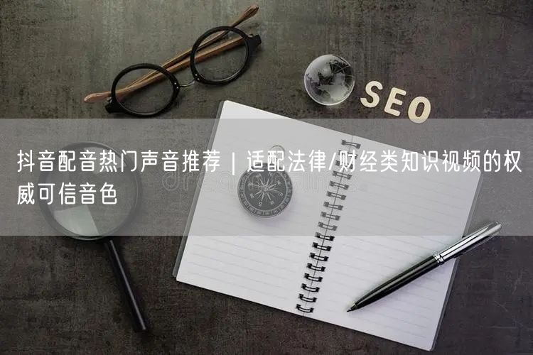 抖音配音热门声音推荐｜适配法律/财经类知识视频的权威可信音色