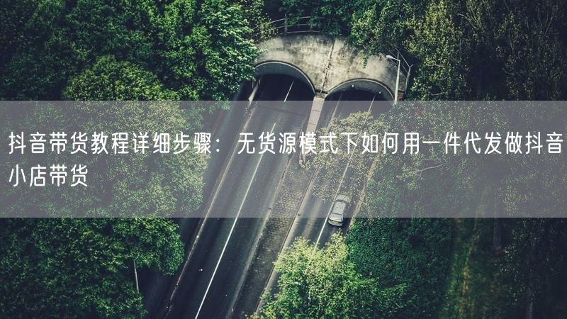 抖音带货教程详细步骤：无货源模式下如何用一件代发做抖音小店带货