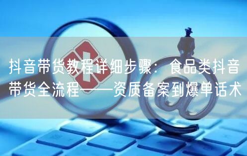 抖音带货教程详细步骤：食品类抖音带货全流程——资质备案到爆单话术