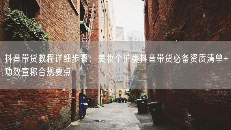 抖音带货教程详细步骤：美妆个护类抖音带货必备资质清单+功效宣称合规要点