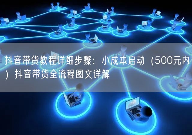 抖音带货教程详细步骤：小成本启动（500元内）抖音带货全流程图文详解