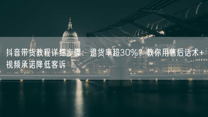 抖音带货教程详细步骤：退货率超30%？教你用售后话术+视频承诺降低客诉