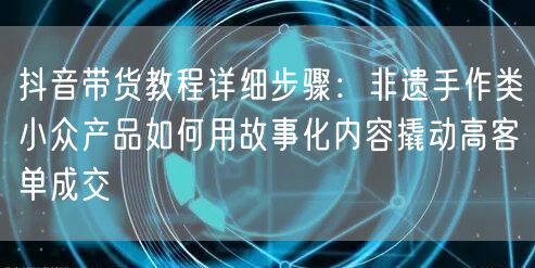 抖音带货教程详细步骤：非遗手作类小众产品如何用故事化内容撬动高客单成交