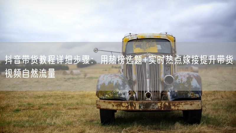 抖音带货教程详细步骤：用热榜选题+实时热点嫁接提升带货视频自然流量