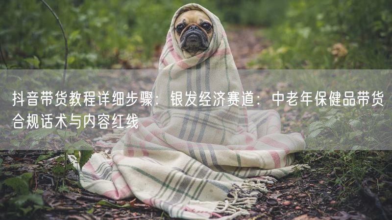 抖音带货教程详细步骤：银发经济赛道：中老年保健品带货合规话术与内容红线