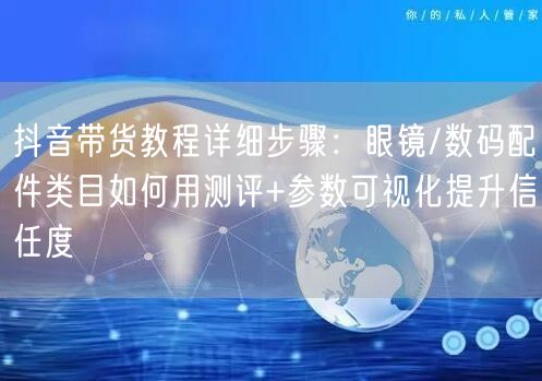 抖音带货教程详细步骤：眼镜/数码配件类目如何用测评+参数可视化提升信任度