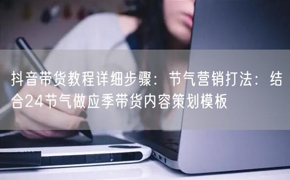 抖音带货教程详细步骤：节气营销打法：结合24节气做应季带货内容策划模板