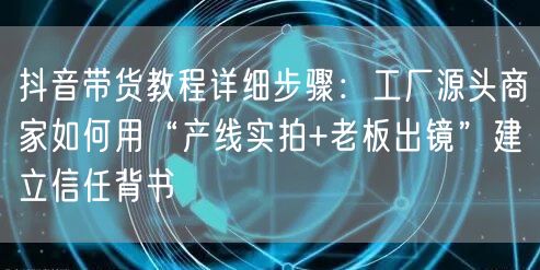 抖音带货教程详细步骤：工厂源头商家如何用“产线实拍+老板出镜”建立信任背书