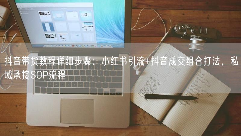 抖音带货教程详细步骤：小红书引流+抖音成交组合打法，私域承接SOP流程