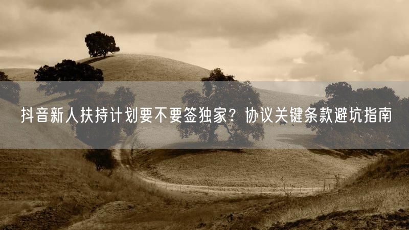 抖音新人扶持计划要不要签独家？协议关键条款避坑指南